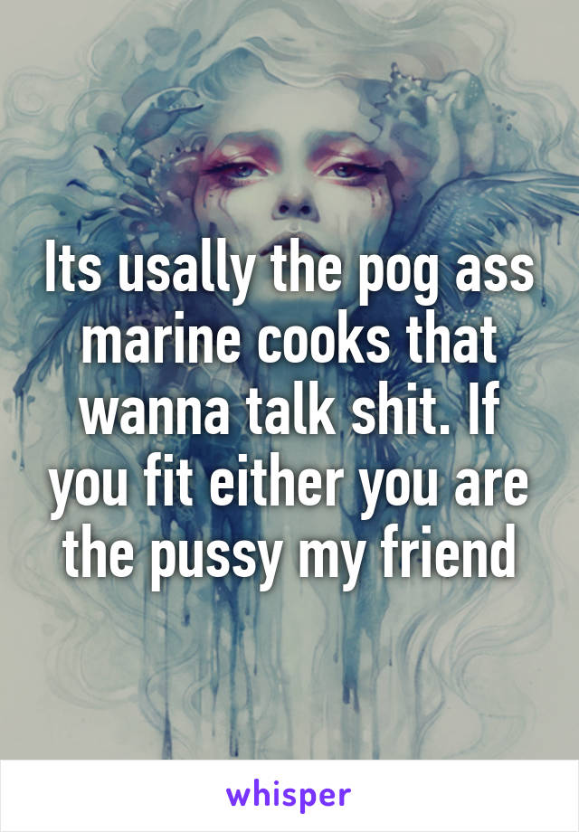 Its usally the pog ass marine cooks that wanna talk shit. If you fit either you are the pussy my friend