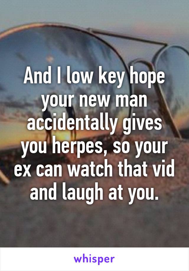 And I low key hope your new man accidentally gives you herpes, so your ex can watch that vid and laugh at you.