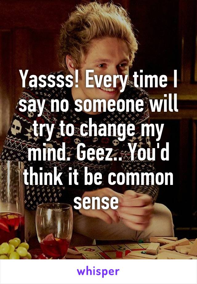 Yassss! Every time I say no someone will try to change my mind. Geez.. You'd think it be common sense 