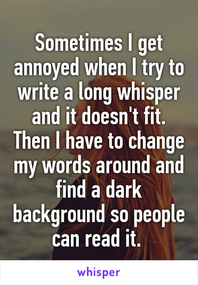 Sometimes I get annoyed when I try to write a long whisper and it doesn't fit. Then I have to change my words around and find a dark background so people can read it. 