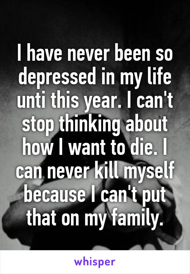 I have never been so depressed in my life unti this year. I can't stop thinking about how I want to die. I can never kill myself because I can't put that on my family.