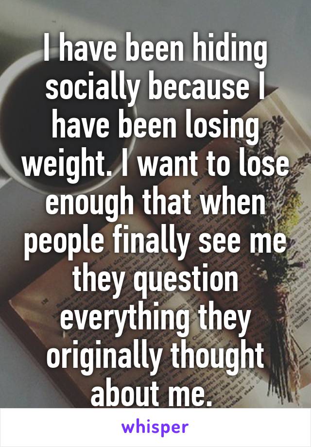 I have been hiding socially because I have been losing weight. I want to lose enough that when people finally see me they question everything they originally thought about me. 