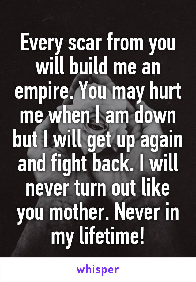 Every scar from you will build me an empire. You may hurt me when I am down but I will get up again and fight back. I will never turn out like you mother. Never in my lifetime!