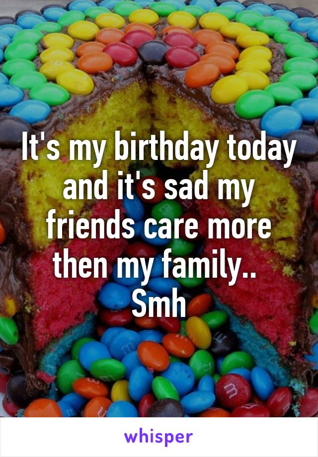 It's my birthday today and it's sad my friends care more then my family.. 
Smh