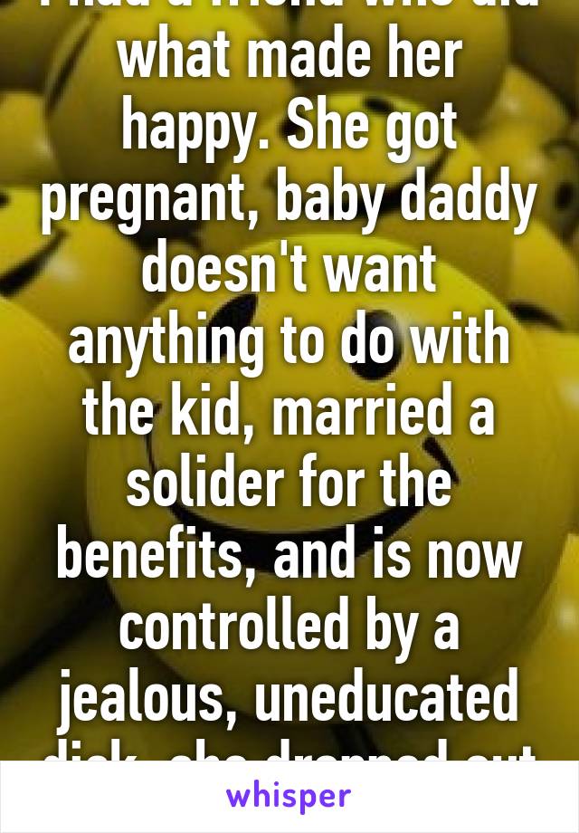 I had a friend who did what made her happy. She got pregnant, baby daddy doesn't want anything to do with the kid, married a solider for the benefits, and is now controlled by a jealous, uneducated dick, she dropped out of college. 