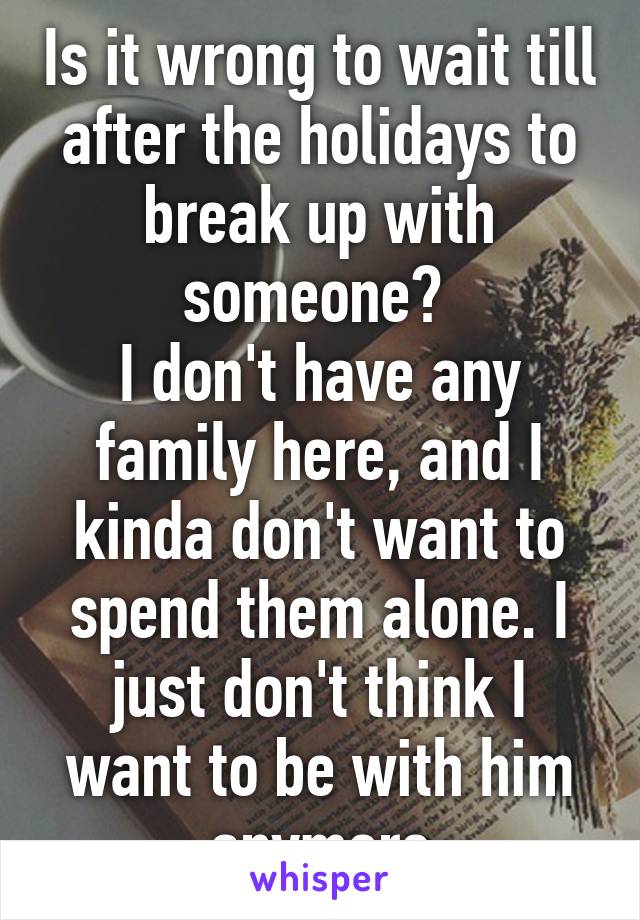 Is it wrong to wait till after the holidays to break up with someone? 
I don't have any family here, and I kinda don't want to spend them alone. I just don't think I want to be with him anymore