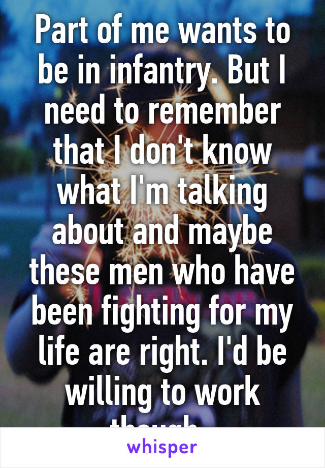 Part of me wants to be in infantry. But I need to remember that I don't know what I'm talking about and maybe these men who have been fighting for my life are right. I'd be willing to work though. 