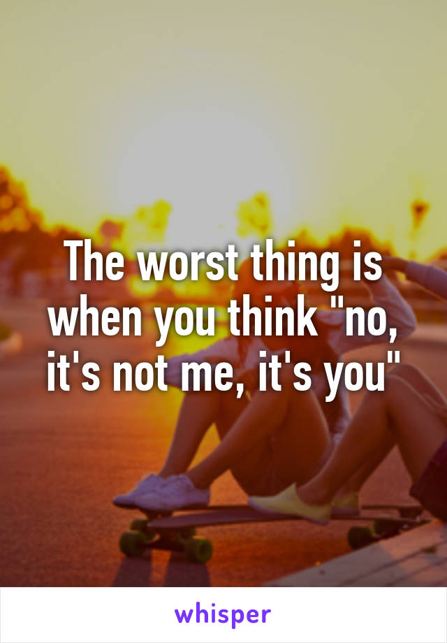 The worst thing is when you think "no, it's not me, it's you"