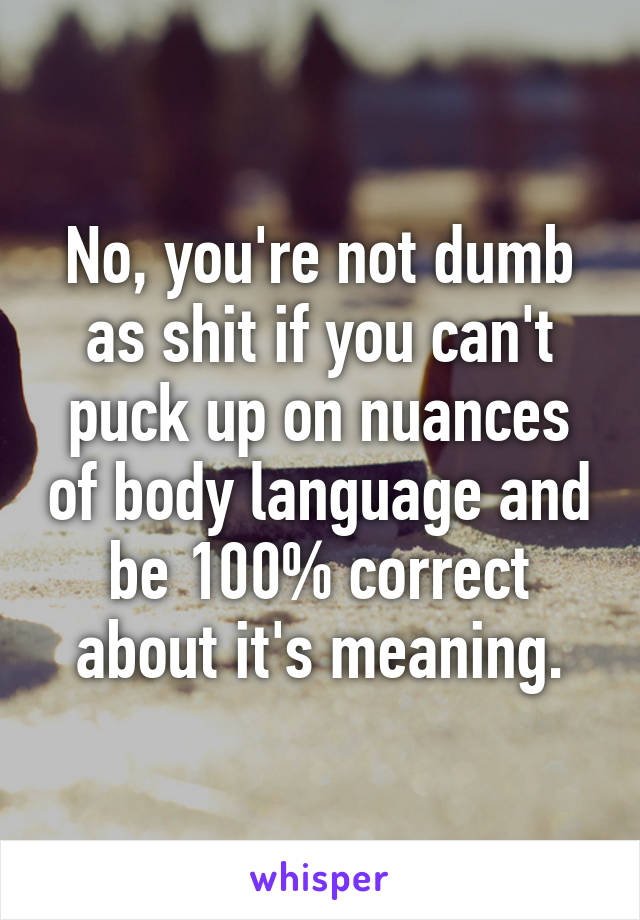 No, you're not dumb as shit if you can't puck up on nuances of body language and be 100% correct about it's meaning.