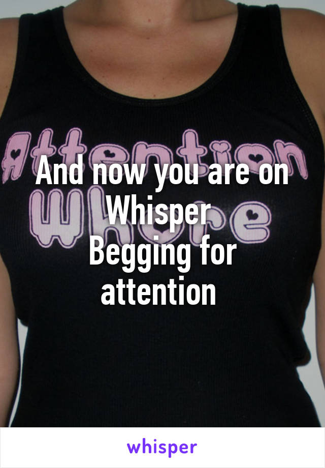 And now you are on Whisper 
Begging for attention 