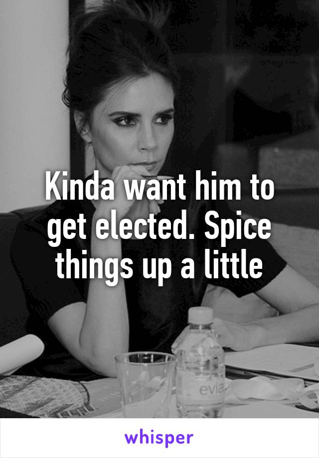 Kinda want him to get elected. Spice things up a little