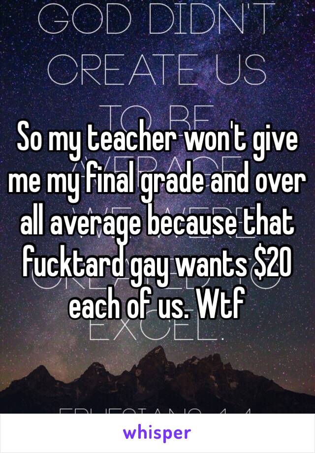 So my teacher won't give me my final grade and over all average because that fucktard gay wants $20 each of us. Wtf