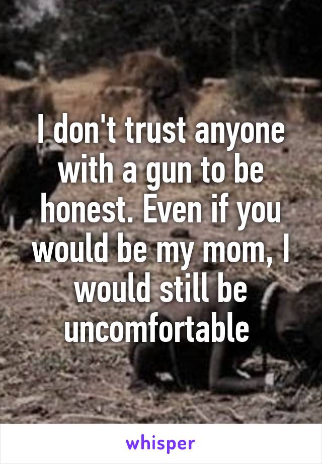 I don't trust anyone with a gun to be honest. Even if you would be my mom, I would still be uncomfortable 