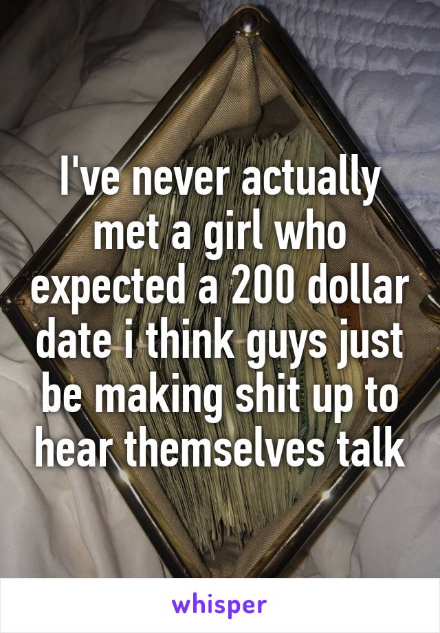 I've never actually met a girl who expected a 200 dollar date i think guys just be making shit up to hear themselves talk