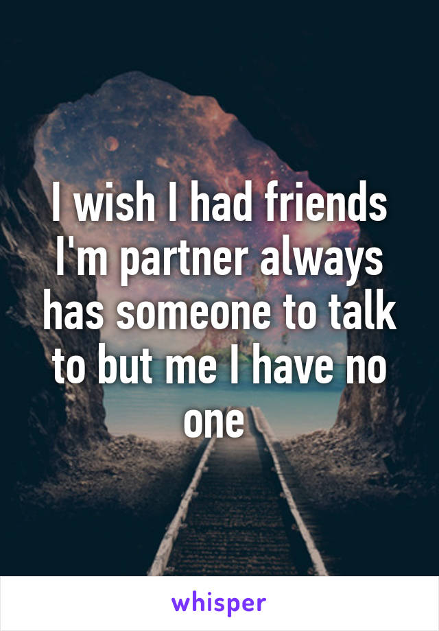 I wish I had friends I'm partner always has someone to talk to but me I have no one 