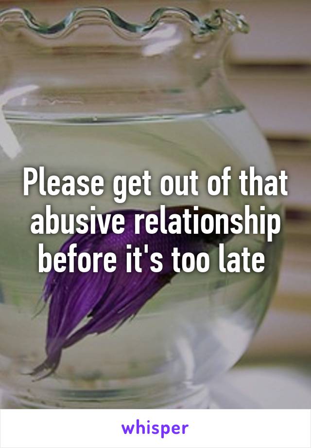 Please get out of that abusive relationship before it's too late 