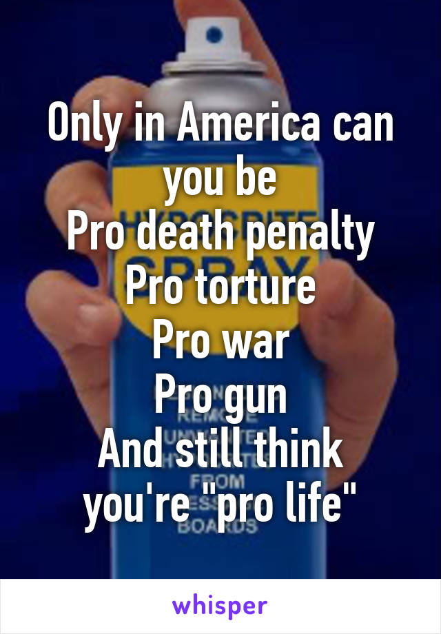 Only in America can you be
Pro death penalty
Pro torture
Pro war
Pro gun
And still think you're "pro life"