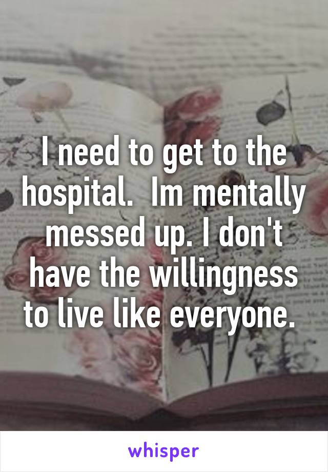 I need to get to the hospital.  Im mentally messed up. I don't have the willingness to live like everyone. 