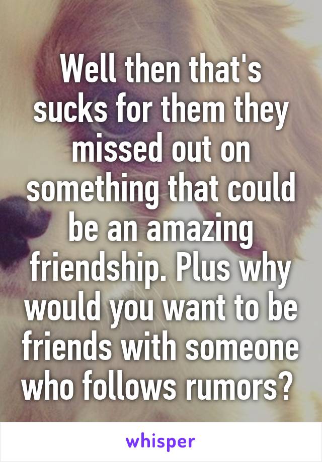 Well then that's sucks for them they missed out on something that could be an amazing friendship. Plus why would you want to be friends with someone who follows rumors? 