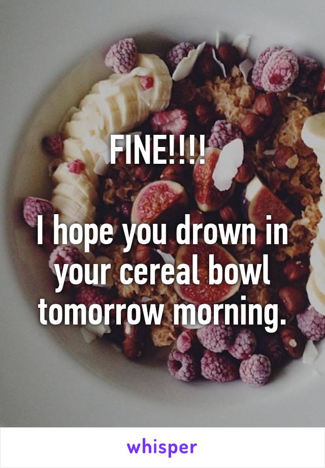 FINE!!!! 

I hope you drown in your cereal bowl tomorrow morning.