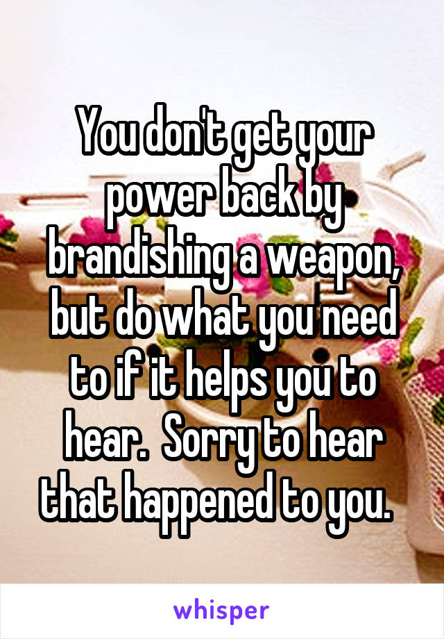 You don't get your power back by brandishing a weapon, but do what you need to if it helps you to hear.  Sorry to hear that happened to you.  