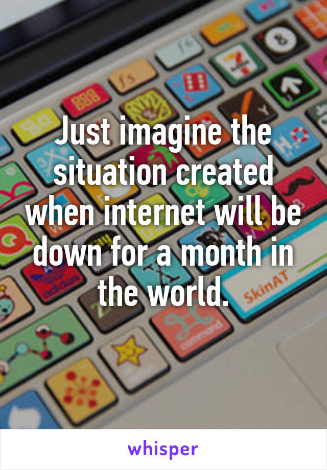 Just imagine the situation created when internet will be down for a month in the world.
