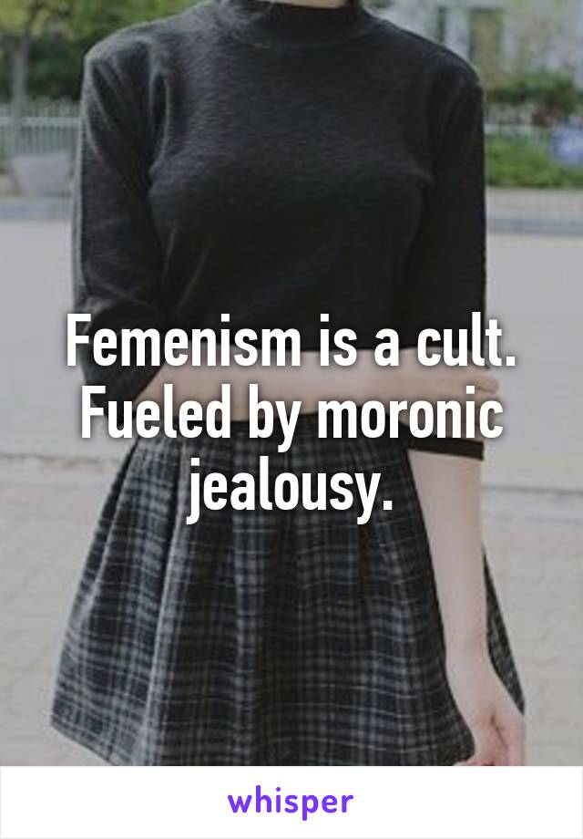 Femenism is a cult. Fueled by moronic jealousy.