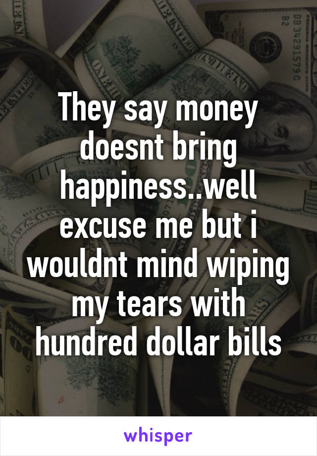 They say money doesnt bring happiness..well excuse me but i wouldnt mind wiping my tears with hundred dollar bills