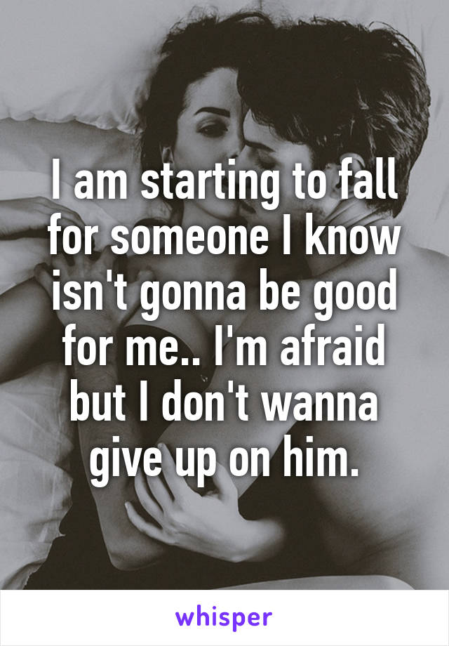 I am starting to fall for someone I know isn't gonna be good for me.. I'm afraid but I don't wanna give up on him.