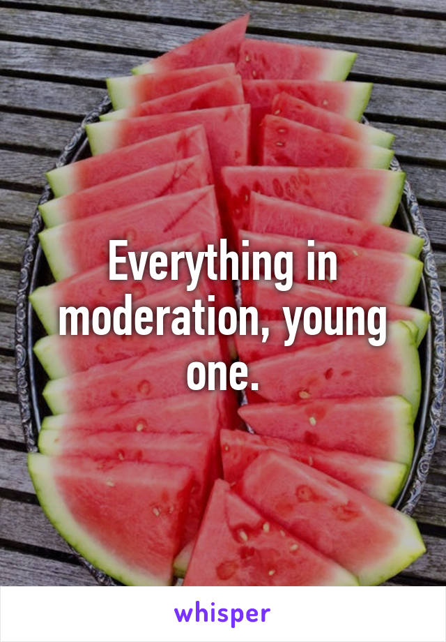 Everything in moderation, young one.