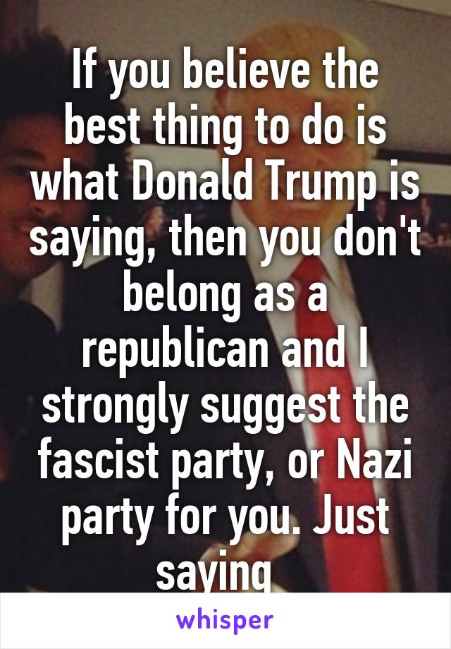 If you believe the best thing to do is what Donald Trump is saying, then you don't belong as a republican and I strongly suggest the fascist party, or Nazi party for you. Just saying  