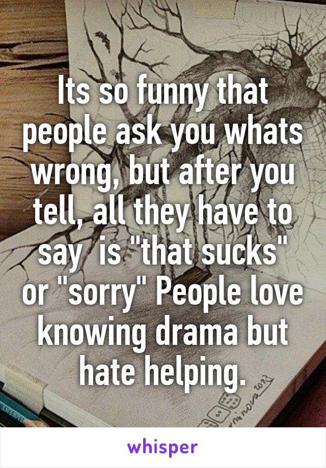 Its so funny that people ask you whats wrong, but after you tell, all they have to say  is "that sucks" or "sorry" People love knowing drama but hate helping.