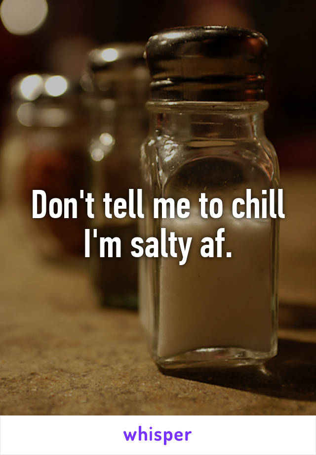 Don't tell me to chill I'm salty af.