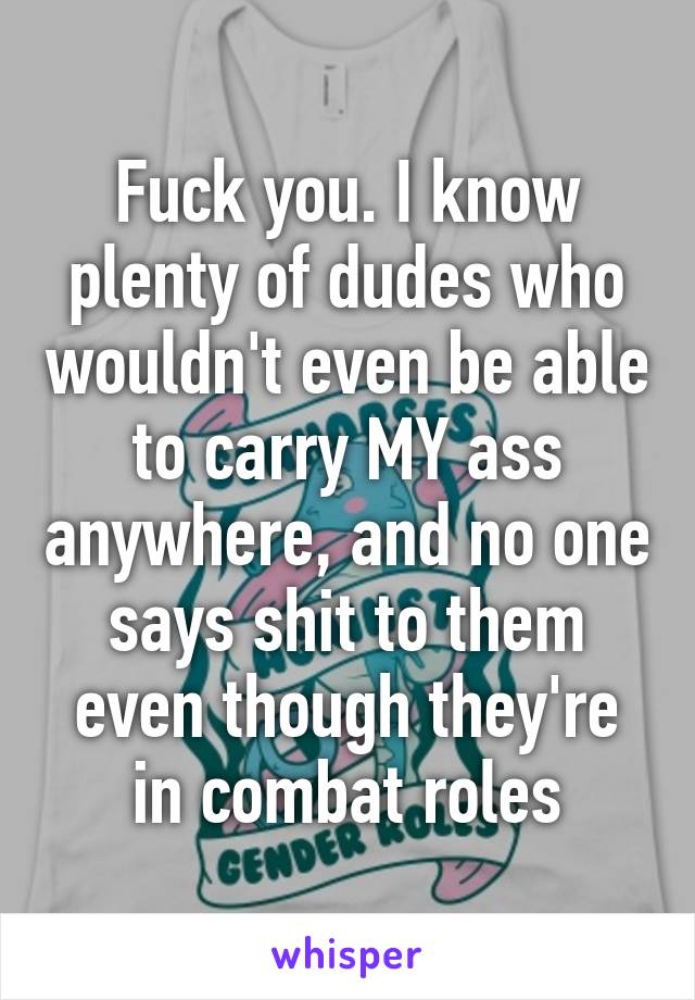 Fuck you. I know plenty of dudes who wouldn't even be able to carry MY ass anywhere, and no one says shit to them even though they're in combat roles