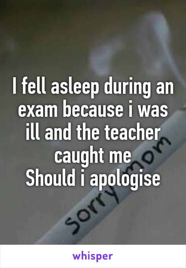 I fell asleep during an exam because i was ill and the teacher caught me
Should i apologise