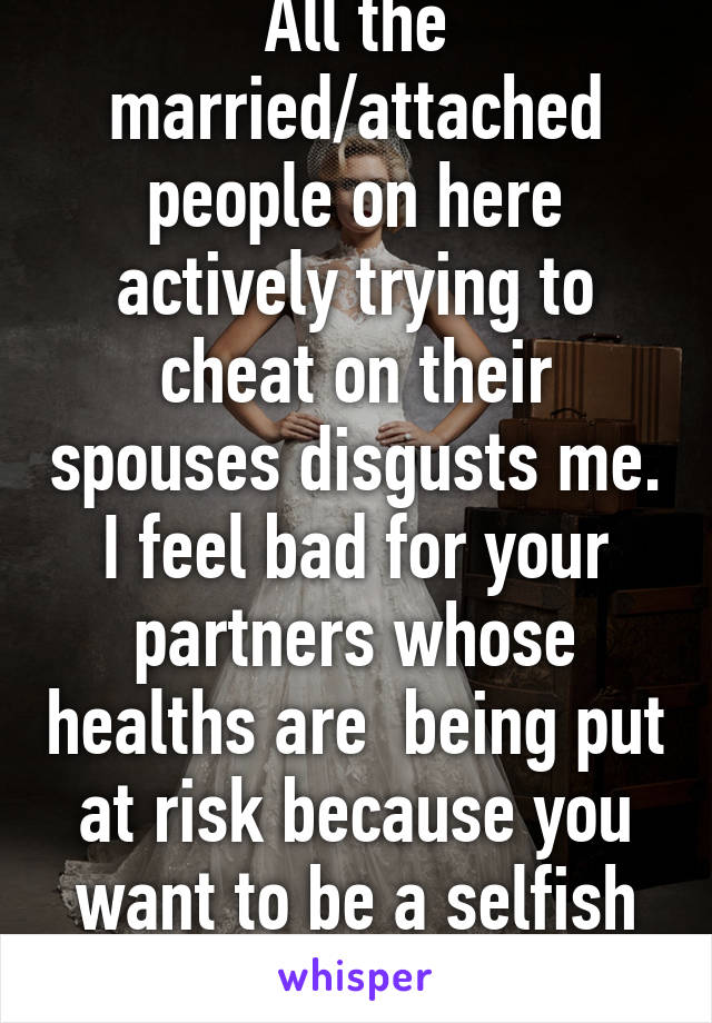 All the married/attached people on here actively trying to cheat on their spouses disgusts me. I feel bad for your partners whose healths are  being put at risk because you want to be a selfish shithead.