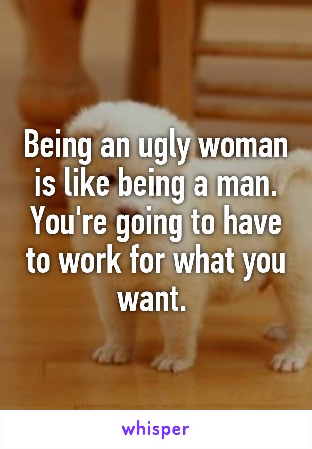 Being an ugly woman is like being a man. You're going to have to work for what you want. 