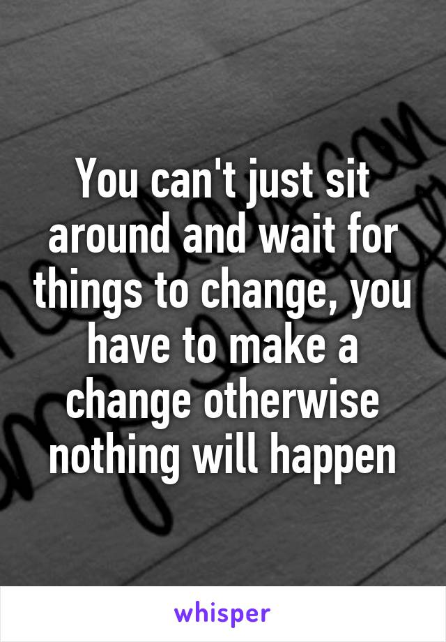 You can't just sit around and wait for things to change, you have to make a change otherwise nothing will happen