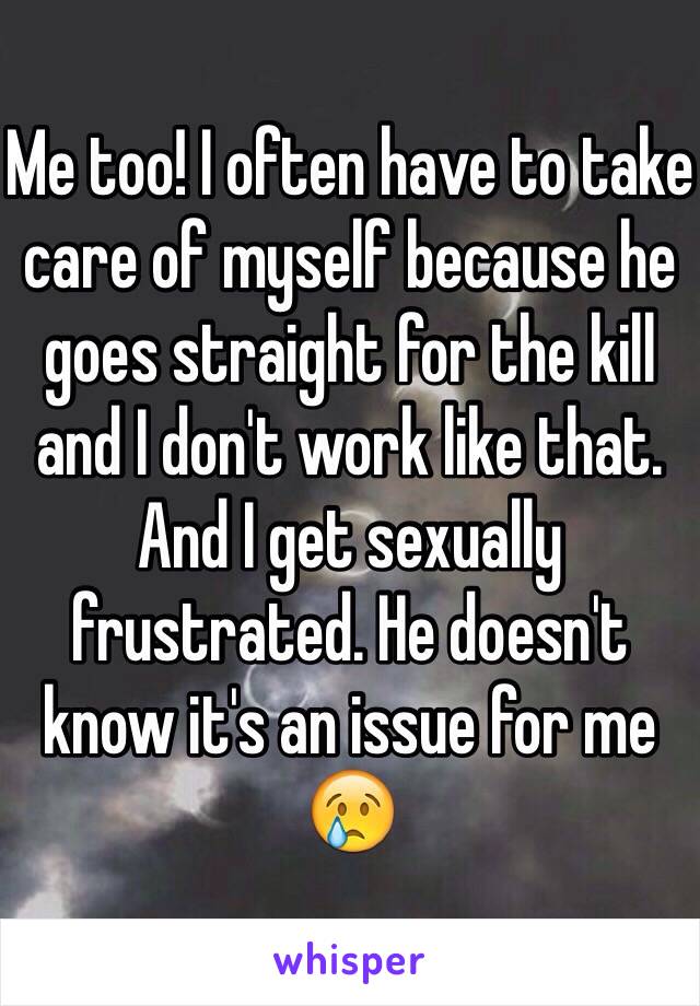 Me too! I often have to take care of myself because he goes straight for the kill and I don't work like that. And I get sexually frustrated. He doesn't know it's an issue for me 😢