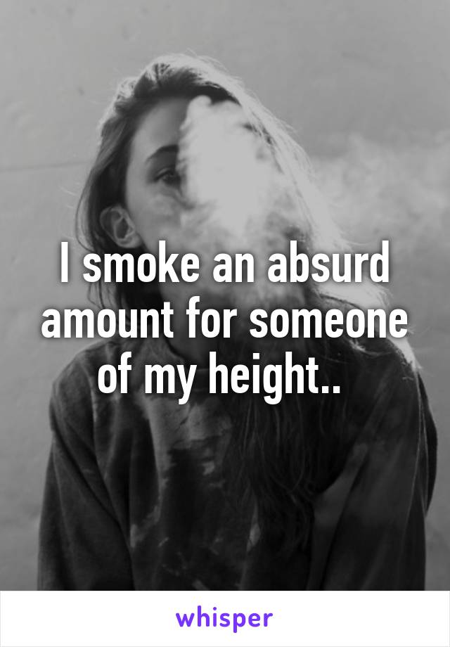 I smoke an absurd amount for someone of my height.. 