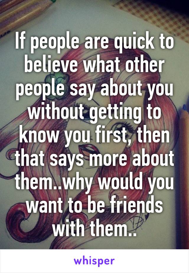 If people are quick to believe what other people say about you without getting to know you first, then that says more about them..why would you want to be friends with them..