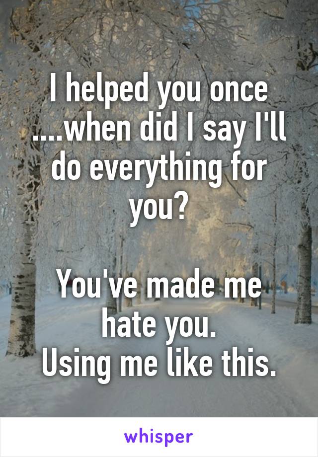 I helped you once ....when did I say I'll do everything for you?

You've made me hate you.
Using me like this.