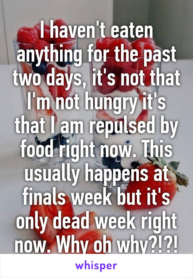 I haven't eaten anything for the past two days, it's not that I'm not hungry it's that I am repulsed by food right now. This usually happens at finals week but it's only dead week right now. Why oh why?!?!