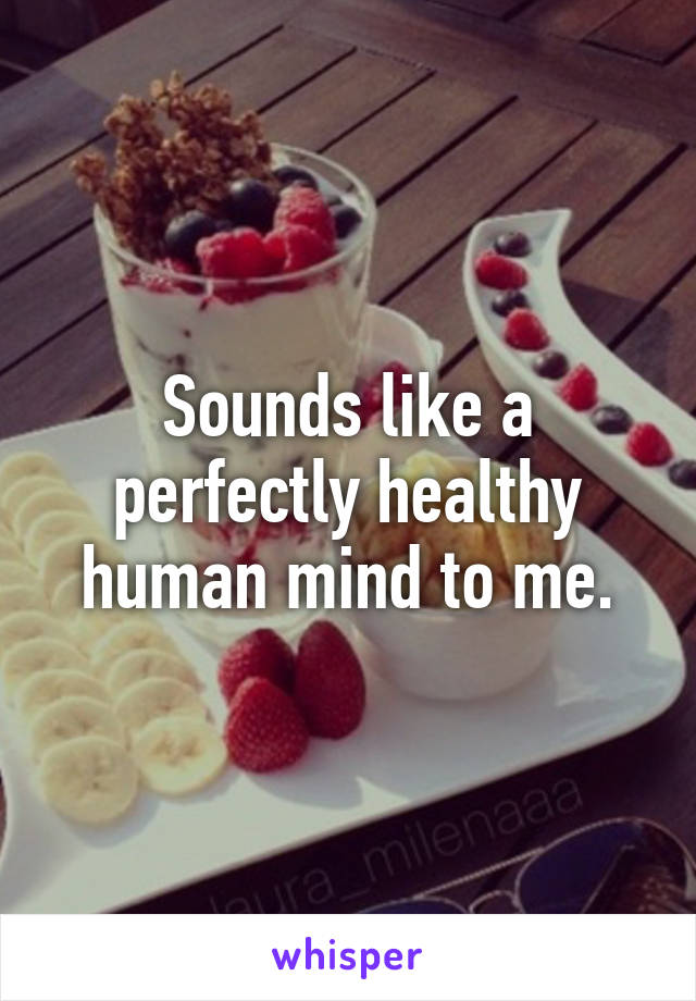 Sounds like a perfectly healthy human mind to me.