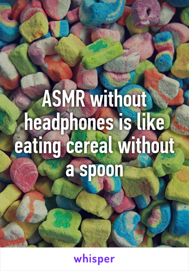 ASMR without headphones is like eating cereal without a spoon