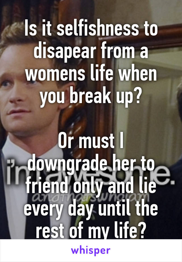 Is it selfishness to disapear from a womens life when you break up?

Or must I downgrade her to friend only and lie every day until the rest of my life?