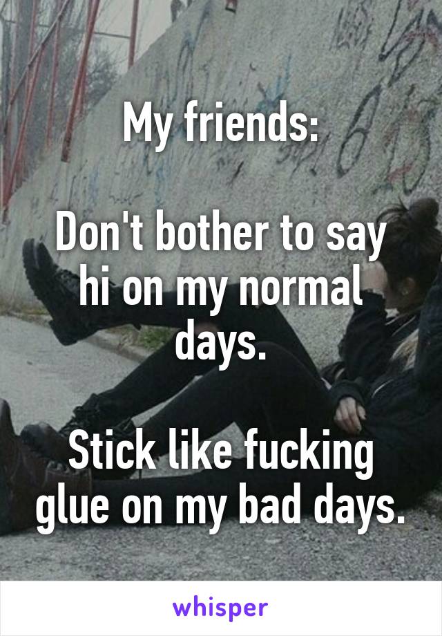 My friends:

Don't bother to say hi on my normal days.

Stick like fucking glue on my bad days.