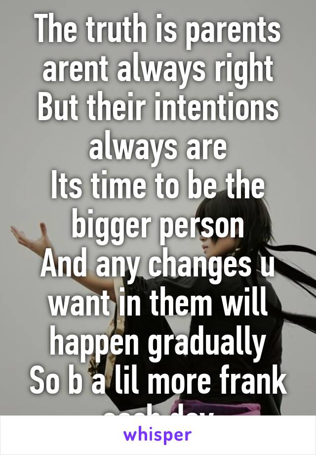 The truth is parents arent always right
But their intentions always are
Its time to be the bigger person
And any changes u want in them will happen gradually
So b a lil more frank each day