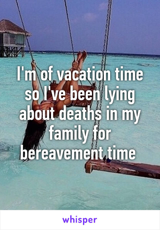 I'm of vacation time so I've been lying about deaths in my family for bereavement time 