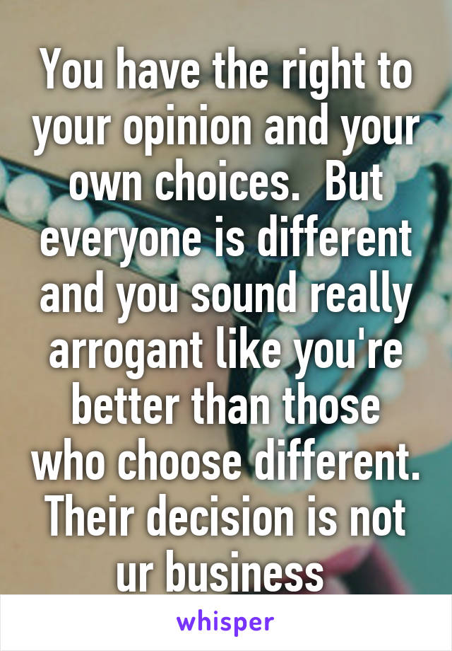 You have the right to your opinion and your own choices.  But everyone is different and you sound really arrogant like you're better than those who choose different. Their decision is not ur business 